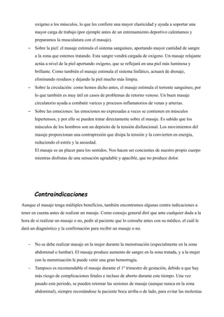 oxígeno a los músculos, lo que les confiere una mayor elasticidad y ayuda a soportar una
mayor carga de trabajo (por ejemple antes de un entrenamiento deportivo calentamos y
preparamos la musculatura con el masaje).
– Sobre la piel: el masaje estimula el sistema sanguíneo, aportando mayor cantidad de sangre
a la zona que estemos tratando. Esta sangre vendrá cargada de oxígeno. Un masaje relajante
actúa a nivel de la piel aportando oxígeno, que se reflejará en una piel más luminosa y
brillante. Como también el masaje estimula el sistema linfático, actuará de drenaje,
eliminando residuos y dejando la piel mucho más limpia.
– Sobre la circulación: como hemos dicho antes, el masaje estimula el torrente sanguíneo, por
lo que también es muy útil en casos de problemas de retorno venoso. Un buen masaje
circulatorio ayuda a combatir varices y procesos inflamatorios de venas y arterias.
– Sobre las emociones: las emociones no expresadas a veces se contienen en músculos
hipertensos, y por ello se pueden tratar directamente sobre el masaje. Es sabido que los
músculos de los hombros son un depósito de la tensión disfuncional. Los movimientos del
masaje proporcionan una contrapresión que disipa la tensión y la convierten en energía,
reduciendo el estrés y la ansiedad.
El masaje es un placer para los sentidos. Nos hacen ser concientes de nuestro propio cuerpo
mientras disfrutas de una sensación agradable y apacible, que no produce dolor.
Contraindicaciones
Aunque el masaje tenga múltiples beneficios, también encontramos algunas contra indicaciones a
tener en cuenta antes de realizar un masaje. Como consejo general diré que ante cualquier duda a la
hora de si realizar un masaje o no, pedir al paciente que lo consulte antes con su médico, el cuál le
dará un diagnóstico y la confirmación para recibir un masaje o no.
 No se debe realizar masaje en la mujer durante la menstruación (especialmente en la zona
abdominal o lumbar). El masaje produce aumento de sangre en la zona tratada, y a la mujer
con la menstruación le puede venir una gran hemorragia.
 Tampoco es recomendable el masaje durante el 1º trimestre de gestación, debido a que hay
más riesgo de complicaciones fetales e incluso de aborto durante este tiempo. Una vez
pasado este periodo, se pueden retomar las sesiones de masaje (aunque nunca en la zona
abdominal), siempre recostándose la paciente boca arriba o de lado, para evitar las molestias
 