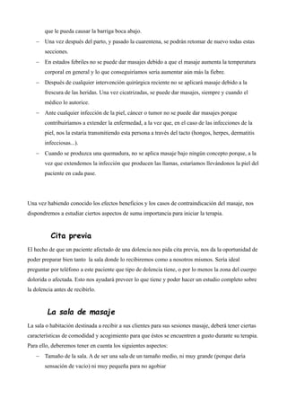 que le pueda causar la barriga boca abajo.
 Una vez después del parto, y pasado la cuarentena, se podrán retomar de nuevo todas estas
secciones.
 En estados febriles no se puede dar masajes debido a que el masaje aumenta la temperatura
corporal en general y lo que conseguiríamos sería aumentar aún más la fiebre.
 Después de cualquier intervención quirúrgica reciente no se aplicará masaje debido a la
frescura de las heridas. Una vez cicatrizadas, se puede dar masajes, siempre y cuando el
médico lo autorice.
 Ante cualquier infección de la piel, cáncer o tumor no se puede dar masajes porque
contribuiríamos a extender la enfermedad, a la vez que, en el caso de las infecciones de la
piel, nos la estaría transmitiendo esta persona a través del tacto (hongos, herpes, dermatitis
infecciosas...).
 Cuando se produzca una quemadura, no se aplica masaje bajo ningún concepto porque, a la
vez que extendemos la infección que producen las llamas, estaríamos llevándonos la piel del
paciente en cada pase.
Una vez habiendo conocido los efectos beneficios y los casos de contraindicación del masaje, nos
dispondremos a estudiar ciertos aspectos de suma importancia para iniciar la terapia.
Cita previa
El hecho de que un paciente afectado de una dolencia nos pida cita previa, nos da la oportunidad de
poder preparar bien tanto la sala donde lo recibiremos como a nosotros mismos. Sería ideal
preguntar por teléfono a este paciente que tipo de dolencia tiene, o por lo menos la zona del cuerpo
dolorida o afectada. Esto nos ayudará preveer lo que tiene y poder hacer un estudio completo sobre
la dolencia antes de recibirlo.
La sala de masaje
La sala o habitación destinada a recibir a sus clientes para sus sesiones masaje, deberá tener ciertas
características de comodidad y acogimiento para que éstos se encuentren a gusto durante su terapia.
Para ello, deberemos tener en cuenta los siguientes aspectos:
 Tamaño de la sala. A de ser una sala de un tamaño medio, ni muy grande (porque daría
sensación de vacío) ni muy pequeña para no agobiar
 