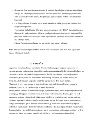  Decoración. Que no esté muy abarrotada de muebles. Es suficiente con tener la camilla de
masaje, una lámpara pequeña que de una luz tenue y una mesa o mueble pequeño donde
estén todos los productos a mano. Un poco de decoración como posters o cuadros nunca
biene mal.
 Luz. Dispondremos de una luz suave, tendiendo a la oscuridad, para propiciar la máxima
relajación del paciente.
 Temperatura. La habitación debe tener una temperatura de entre 20-25º. Durante el masaje,
el cuerpo del paciente tiende a relajarse, con lo que pierden temperaturas e inducen al frío,
por lo que también es conveniente cubrir al paciente las zonas que no estemos tratando con
una sábana o manta.
 Música. Armonizaremos la sala con una música muy suave y relajante.
Todos estos detalles son imprescindibles para un buen recibimiento y un buen trato al paciente
cuando éste vaya a visitarlo.
La consulta
La primera consulta es la más importante. Al terapeuta le sirve para empezar a conocer a su
paciente, explorar y diagnosticar las posibles patologías que pueda sufrir. Es indispensable hacer un
cuestionario previo con una serie de preguntas (al final de este capítulo viene un ejemplo de
cuestionario previo) sobre sus antecedentes personales y familiares, sus hábitos de vida, su
profesión.... Esto nos dará las pautas para tratar a esta persona de la mejor manera.
Al paciente le sirve para conocer el lugar donde va a ser tratado de su dolencia y conocer al
terapeuta, el aspecto y la confianza que le pueda llegar a dar.
En una primera consulta no intentaremos atajar el problema de raíz, todas las patologías necesitan
su tiempo, y el terapeuta necesita ir observando como evoluciona dicha dolencia, para ver si el
tratamiento aplicado está surgiendo efecto y está siendo o no beneficioso para nuestro paciente.
Habiendo superado la primera consulta, dejaremos un margen de tiempo hasta la segunda (es el
tiempo necesario para que el paciente asimile la visite, y le descanse la musculatura y la piel).
Es también recomendable llamar por teléfono pasado uno o dos días al paciente para preocuparnos
de su evolución, y así también conseguiremos que la persona tenga confianza en nosotros y se deje
tratar de una forma mucho mas tranquila, sin miedos, y viendo nuestra profesionalidad.
 