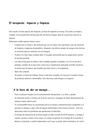El terapeuta. Aspecto y limpieza
Dice mucho el buen aspecto del terapeuta a la hora de impartir un masaje. Éste debe ser limpio y
cuidado, con una pulcritud máxima para dar una buena imagen, tanto de su persona como de su
negocio.
Deberemos cuidar aspectos básico como:
 Limpieza de su cuerpo y del uniforme que use (es mejor usar ropa blanca, que da sensación
de limpieza, compuesto de pantalón y chaqueta, ésta última siempre de manga corta (incluso
en invierno) para no molestar con las mangas).
 El pelo si lo tiene largo, siempre debe ir recogido, procurando que no caigan pelos encima
de nuestro paciente.
 Las uñas cortas para no arañar y bien cuidadas (pueden ir pintadas o no. En el caso de ir
pintadas, siempre de un tono claro como rosa o simplemente aplicando un brillo incoloro),
lo mismo que las manos, que tendrán que estar suaves y sin raspaduras.
 Buen olor corporal
 Ser pulcro a la hora de trabajar. Tener la sala bien recogida, sin cosas por el medio ni botes
de productos abiertos o derramados. Esto dará muy mala imagen a su negocio.
A la hora de dar un masaje...
 Éste se realizará siempre con el consentimiento del paciente, a su ritmo y agrado.
 Se utilizarán aceites o cremas con el fin de suavizar y conseguir un mejor deslizamiento de
nuestras manos sobre la piel.
 Es recomendable hacer un cuestionario previo al masaje o tratamiento para comprobar si el
paciente es alérgico a algo, sufre de alguna enfermedad o intervención reciente... Ésto nos
dará pistas sobre los problemas que pueda tener el individuo.
 El tiempo de realización de un buen masaje no debe exceder de 60-90 minutos, y siempre y
cuando vayamos a tratar varias zonas o el cuerpo en general. Si el tiempo de la consulta se
demora, el paciente se podría impacientar, con lo que se puede sentir incómodo y no volver
 