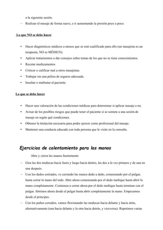 a la siguiente sesión.
 Realizar el masaje de forma suave, e ir aumentando la presión poco a poco.
Lo que NO se debe hacer
• Hacer diagnósticos médicos a menos que se esté cualificado para ello (un masajista es un
terapeuta, NO es MÉDICO).
• Aplicar tratamientos o dar consejos sobre temas de los que no se tiene conocimientos.
• Recetar medicamentos
• Criticar o calificar mal a otros masajistas.
• Trabajar sin una póliza de seguros adecuada.
• Insultar o maltratar al paciente.
Lo que se debe hacer
• Hacer una valoración de las condiciones médicas para determinar si aplicar masaje o no.
• Avisar de los posibles riesgos que puede tener el paciente si se somete a una sesión de
masaje en según qué condiciones.
• Obtener la titulación necesaria para poder ejercer como profesional del masaje.
• Mantener una conducta educada con toda persona que le visite en la consulta.
Ejercicios de calentamiento para las manos
Abre y cierra las manos fuertemente
 Gira las dos muñecas hacia fuera y luego hacia dentro, las dos a la vez primero y de una en
una después.
 Con los dedos estirados, ve cerrando las manos dedo a dedo, comenzando por el pulgar,
hasta cerrar la mano del todo. Abre ahora comenzando por el dedo meñique hasta abrir la
mano completamente. Comienza a cerrar ahora por el dedo meñique hasta terminar con el
pulgar. Abrimos ahora desde el pulgar hasta abrir completamente la mano. Empezamos
desde el principio.
 Con los puños cerrados, vamos flexionando las muñecas hacia delante y hacia atrás,
alternativamente (una hacia delante y la otra hacia detrás, y viceversa). Repetimos varias
 