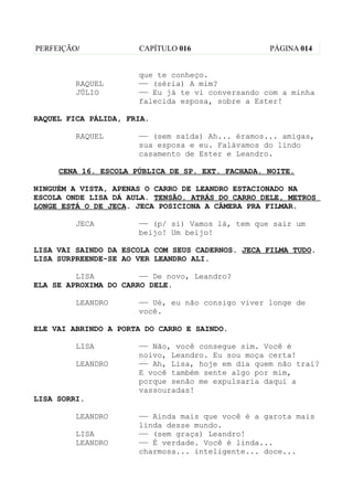 PERFEIÇÃO/            CAPÍTULO 016                 PÁGINA 014


                      que te conheço.
         RAQUEL       —— (séria) A mim?
         JÚLIO        —— Eu já te vi conversando com a minha
                      falecida esposa, sobre a Ester!

RAQUEL FICA PÁLIDA, FRIA.

         RAQUEL       —— (sem saída) Ah... éramos... amigas,
                      sua esposa e eu. Falávamos do lindo
                      casamento de Ester e Leandro.

     CENA 16. ESCOLA PÚBLICA DE SP. EXT. FACHADA. NOITE.

NINGUÉM A VISTA, APENAS O CARRO DE LEANDRO ESTACIONADO NA
ESCOLA ONDE LISA DÁ AULA. TENSÃO. ATRÁS DO CARRO DELE, METROS
LONGE ESTÁ O DE JECA. JECA POSICIONA A CÂMERA PRA FILMAR.

         JECA         —— (p/ si) Vamos lá, tem que sair um
                      beijo! Um beijo!

LISA VAI SAINDO DA ESCOLA COM SEUS CADERNOS. JECA FILMA TUDO.
LISA SURPREENDE-SE AO VER LEANDRO ALI.

         LISA          —— De novo, Leandro?
ELA SE APROXIMA DO CARRO DELE.

         LEANDRO      —— Ué, eu não consigo viver longe de
                      você.

ELE VAI ABRINDO A PORTA DO CARRO E SAINDO.

         LISA         —— Não, você consegue sim. Você é
                      noivo, Leandro. Eu sou moça certa!
         LEANDRO      —— Ah, Lisa, hoje em dia quem não trai?
                      E você também sente algo por mim,
                      porque senão me expulsaria daqui a
                      vassouradas!
LISA SORRI.

         LEANDRO      —— Ainda mais que você é a garota mais
                      linda desse mundo.
         LISA         —— (sem graça) Leandro!
         LEANDRO      —— É verdade. Você é linda...
                      charmosa... inteligente... doce...
 
