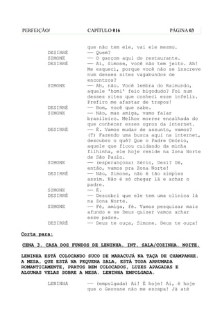 PERFEIÇÃO/            CAPÍTULO 016                 PÁGINA 03


                      que não tem ele, vai ele mesmo.
         DESIRRÉ      —— Quem?
         SIMONE       —— O garçom aqui do restaurante.
         DESIRRÉ      —— Ai, Simone, você não tem jeito. Ah!
                      Me esqueci, porque você não se inscreve
                      num desses sites vagabundos de
                      encontros?
         SIMONE       —— Ah, não. Você lembra do Raimundo,
                      aquele 'homi' feio bigodudo? Foi num
                      desses sites que conheci esse infeliz.
                      Prefiro me afastar de trapos!
         DESIRRÉ      —— Bom, você que sabe.
         SIMONE       —— Não, mas amiga, vamo falar
                      brasileiro. Melhor morrer encalhada do
                      que conhecer esses ogros da internet.
         DESIRRÉ      —— É. Vamos mudar de assunto, vamos?
                      (T) Fazendo uma busca aqui na internet,
                      descubro o quê? Que o Padre Onório,
                      aquele que ficou cuidando da minha
                      filhinha, ele hoje reside na Zona Norte
                      de São Paulo.
         SIMONE       —— (esperançosa) Sério, Desi? Ué,
                      então, vamos pra Zona Norte!
         DESIRRÉ      —— Não, Simone, não é tão simples
                      assim. Não é só chegar lá e achar o
                      padre.
         SIMONE       —— É.
         DESIRRÉ      —— Descobri que ele tem uma clínica lá
                      na Zona Norte.
         SIMONE       —— Fé, amiga, fé. Vamos pesquisar mais
                      afundo e se Deus quiser vamos achar
                      esse padre.
         DESIRRÉ      —— Deus te ouça, Simone. Deus te ouça!

Corta para:

CENA 3. CASA DOS FUNDOS DE LENINHA. INT. SALA/COZINHA. NOITE.

LENINHA ESTÁ COLOCANDO SUCO DE MARACUJÁ NA TAÇA DE CHAMPANHE.
A MESA, QUE ESTÁ NA PEQUENA SALA, ESTÁ TODA ARRUMADA
ROMANTICAMENTE, PRATOS BEM COLOCADOS, LUZES APAGADAS E
ALGUMAS VELAS SOBRE A MESA. LENINHA EMPOLGADA.

         LENINHA      —— (empolgada) Ai! É hoje! Ai, é hoje
                      que o Geovane não me escapa! Já até
 