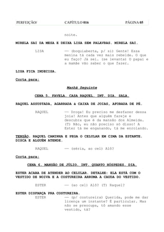 PERFEIÇÃO/            CAPÍTULO 016                   PÁGINA 05


                      noite.

MIRELA SAI DA MESA E DEIXA LISA SEM PALAVRAS. MIRELA SAI.

         LISA         —— (boquiaberta, p/ si) Gente! Essa
                      menina tá cada vez mais rebelde. O que
                      eu faço? Já sei. (se levanta) O papai e
                      a mamãe vão saber o que fazer.

LISA FICA INDECISA.

Corta para:

                       Manhã Seguinte

        CENA 5. FAVELA. CASA RAQUEL. INT. DIA. SALA.

RAQUEL ASSUSTADA, AGARRADA à CAIXA DE JOIAS, AFOBADA DE PÉ.

         RAQUEL       —— Droga! Eu preciso me desfazer dessa
                      joia! Antes que alguém fareje e
                      descubra que é da mansão dos Almeida.
                      (T) Não, eu não preciso só disso! A
                      Ester tá me enganando, tá me enrolando.

TENSÃO. RAQUEL CAMINHA E PEGA O CELULAR EM CIMA DA ESTANTE.
DISCA E ALGUÉM ATENDE.

         RAQUEL       —— (séria, ao cel) Alô?

Corta para:

     CENA 6. MANSÃO DE JÚLIO. INT. QUARTO HÓSPEDES. DIA.

ESTER ACABA DE ATENDER AO CELULAR. DETALHE: ELA ESTÁ COM O
VESTIDO DE NOIVA E A COSTUREIRA ARRUMA A CAUDA DO VESTIDO.

         ESTER        —— (ao cel) Alô? (T) Raquel?

ESTER DISFARÇA PRA COSTUREIRA.
         ESTER         —— (p/ costureira) Querida, pode me dar
                       licença um instante? É particular. Mas
                       não se preocupa, tô amando esse
                       vestido, tá?
 