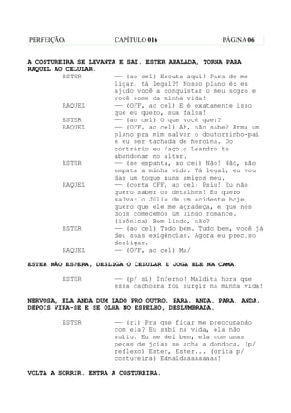 PERFEIÇÃO/            CAPÍTULO 016                 PÁGINA 06


A COSTUREIRA SE LEVANTA E SAI. ESTER ABALADA, TORNA PARA
RAQUEL AO CELULAR.
         ESTER         —— (ao cel) Escuta aqui! Para de me
                       ligar, tá legal?! Nosso plano é: eu
                       ajudo você a conquistar o meu sogro e
                       você some da minha vida!
         RAQUEL        —— (OFF, ao cel) E é exatamente isso
                       que eu quero, sua falsa!
         ESTER         —— (ao cel) O que você quer?
         RAQUEL        —— (OFF, ao cel) Ah, não sabe? Arma um
                       plano pra mim salvar o doutorzinho-pai
                       e eu ser tachada de heroína. Do
                       contrário eu faço o Leandro te
                       abandonar no altar.
         ESTER         —— (se espanta, ao cel) Não! Não, não
                       empata a minha vida. Tá legal, eu vou
                       dar um toque nuns amigos meu.
         RAQUEL        —— (corta OFF, ao cel) Psiu! Eu não
                       quero saber os detalhes! Eu quero
                       salvar o Júlio de um acidente hoje,
                       quero que ele me agradeça, e que nós
                       dois comecemos um lindo romance.
                       (irônica) Bem lindo, não?
         ESTER         —— (ao cel) Tudo bem. Tudo bem, você já
                       deu suas exigências. Agora eu preciso
                       desligar.
         RAQUEL        —— (OFF, ao cel) Ma/

ESTER NÃO ESPERA, DESLIGA O CELULAR E JOGA ELE NA CAMA.

         ESTER        —— (p/ si) Inferno! Maldita hora que
                      essa cachorra foi surgir na minha vida!

NERVOSA, ELA ANDA DUM LADO PRO OUTRO. PARA. ANDA. PARA. ANDA.
DEPOIS VIRA-SE E SE OLHA NO ESPELHO, DESLUMBRADA.

         ESTER        —— (ri) Pra que ficar me preocupando
                      com ela? Eu subi na vida, ela não
                      subiu. Eu me dei bem, ela com umas
                      peças de joias se acha a dondoca. (p/
                      reflexo) Ester, Ester... (grita p/
                      costureira) Ednaldaaaaaaaaa!

VOLTA A SORRIR. ENTRA A COSTUREIRA.
 