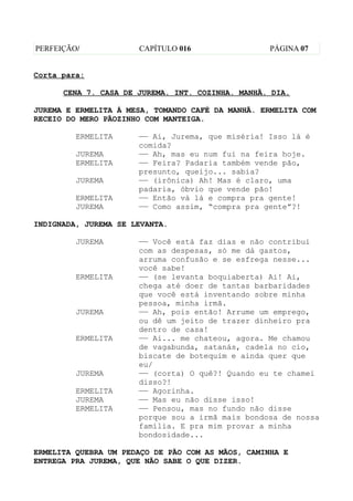 PERFEIÇÃO/            CAPÍTULO 016                 PÁGINA 07


Corta para:

      CENA 7. CASA DE JUREMA. INT. COZINHA. MANHÃ. DIA.

JUREMA E ERMELITA À MESA, TOMANDO CAFÉ DA MANHÃ. ERMELITA COM
RECEIO DO MERO PÃOZINHO COM MANTEIGA.

         ERMELITA     —— Ai, Jurema, que miséria! Isso lá é
                      comida?
         JUREMA       —— Ah, mas eu num fui na feira hoje.
         ERMELITA     —— Feira? Padaria também vende pão,
                      presunto, queijo... sabia?
         JUREMA       —— (irônica) Ah! Mas é claro, uma
                      padaria, óbvio que vende pão!
         ERMELITA     —— Então vá lá e compra pra gente!
         JUREMA       —— Como assim, “compra pra gente”?!

INDIGNADA, JUREMA SE LEVANTA.

         JUREMA       —— Você está faz dias e não contribui
                      com as despesas, só me dá gastos,
                      arruma confusão e se esfrega nesse...
                      você sabe!
         ERMELITA     —— (se levanta boquiaberta) Ai! Ai,
                      chega até doer de tantas barbaridades
                      que você está inventando sobre minha
                      pessoa, minha irmã.
         JUREMA       —— Ah, pois então! Arrume um emprego,
                      ou dê um jeito de trazer dinheiro pra
                      dentro de casa!
         ERMELITA     —— Ai... me chateou, agora. Me chamou
                      de vagabunda, satanás, cadela no cio,
                      biscate de botequim e ainda quer que
                      eu/
         JUREMA       —— (corta) O quê?! Quando eu te chamei
                      disso?!
         ERMELITA     —— Agorinha.
         JUREMA       —— Mas eu não disse isso!
         ERMELITA     —— Pensou, mas no fundo não disse
                      porque sou a irmã mais bondosa de nossa
                      família. E pra mim provar a minha
                      bondosidade...

ERMELITA QUEBRA UM PEDAÇO DE PÃO COM AS MÃOS, CAMINHA E
ENTREGA PRA JUREMA, QUE NÃO SABE O QUE DIZER.
 