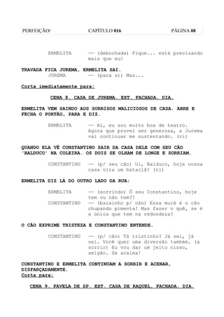 PERFEIÇÃO/             CAPÍTULO 016                   PÁGINA 08



         ERMELITA      —— (debochada) Fique... está precisando
                       mais que eu!

TRAVADA FICA JUREMA, ERMELITA SAI.
         JUREMA        —— (para si) Mas...

Corta imediatamente para:

         CENA 8. CASA DE JUREMA. EXT. FACHADA. DIA.

ERMELITA VEM SAINDO AOS SORRISOS MALICIOSOS DE CASA. ABRE E
FECHA O PORTÃO, PARA E DIZ.

         ERMELITA      —— Ai, eu sou muito boa de teatro.
                       Agora que provei ser generosa, a Jurema
                       vai continuar me sustentando. (ri)

QUANDO ELA VÊ CONSTANTINO SAIR DA CASA DELE COM SEU CÃO
'BALDUCO' NA COLEIRA. OS DOIS SE OLHAM DE LONGE E SORRIAM.

         CONSTANTINO   —— (p/ seu cão) Ui, Balduco, hoje nossa
                       casa vira um bataclã! (ri)

ERMELITA DIZ LÁ DO OUTRO LADO DA RUA:

         ERMELITA      —— (sorrindo) Ô seu Constantino, hoje
                       tem ou não tem?!
         CONSTANTINO   —— (baixinho p/ cão) Essa muié é o cão
                       chupando pimenta! Mas fazer o quê, se é
                       a única que tem na redondeza?

O CÃO EXPRIME TRISTEZA E CONSTANTINO ENTENDE.

         CONSTANTINO   —— (p/ cão) Tá tristinho? Já sei, já
                       sei. Você quer uma diversão também. (a
                       sorrir) Eu vou dar um jeito nisso,
                       amigão. Se acalma!

CONSTANTINO E ERMELITA CONTINUAM A SORRIR E ACENAR,
DISFARÇADAMENTE.
Corta para:

  CENA 9. FAVELA DE SP. EXT. CASA DE RAQUEL, FACHADA. DIA.
 