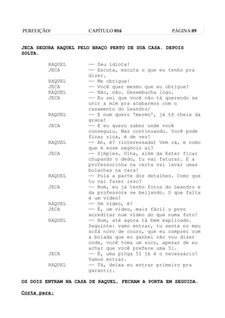 PERFEIÇÃO/            CAPÍTULO 016                 PÁGINA 09


JECA SEGURA RAQUEL PELO BRAÇO PERTO DE SUA CASA. DEPOIS
SOLTA.

         RAQUEL       —— Seu idiota!
         JECA         —— Escuta, escuta o que eu tenho pra
                      dizer.
         RAQUEL       —— Me obrigue!
         JECA         —— Você quer mesmo que eu obrigue?
         RAQUEL       —— Não, não. Desembucha logo.
         JECA         —— Eu sei que você não tá querendo se
                      unir a mim pra acabarmos com o
                      casamento do Leandro/
         RAQUEL       —— E num quero 'mermo', já tô cheia da
                      grana!
         JECA         —— E eu quero saber onde você
                      conseguiu. Mas continuando. Você pode
                      ficar rica, é de vez!
         RAQUEL       —— Ah, é? (interessada) Vem cá, e como
                      que é esse negócio aí?
         JECA         —— Simples. Olha, além da Ester ficar
                      chupando o dedo, tu vai faturar. E a
                      professorinha na certa vai levar umas
                      bolachas na cara!
         RAQUEL       —— Pula a parte dos detalhes. Como que
                      tu vai fazer isso?
         JECA         —— Bom, eu já tenho fotos do Leandro e
                      da professora se beijando. O que falta
                      é um vídeo!
         RAQUEL       —— Um vídeo, é?
         JECA         —— É, um vídeo, mais fácil o povo
                      acreditar num vídeo do que numa foto!
         RAQUEL       —— Hum, até agora tá bem explicado.
                      Seguinte: vamo entrar, tu senta no meu
                      sofá novo de couro, que eu comprei com
                      a bolada que eu ganhei não vou dizer
                      onde, você toma um suco, apesar de eu
                      achar que você prefere uma 51.
         JECA         —— É, uma pinga 51 já é o necessário!
                      Vamos entrar.
         RAQUEL       —— Tá, deixa eu entrar primeiro pra
                      garantir.

OS DOIS ENTRAM NA CASA DE RAQUEL, FECHAM A PORTA EM SEGUIDA.

Corta para:
 