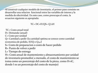 Al construir cualquier modelo de inventario, el primer paso consiste en
desarrollar una relacion funcional entre las variables de interes y la
medida de efectividad. En este caso, como preocupa el costo, la
ecuacion siguiente es apropiada:

                        TC= DC+D/QS+ Q/2H

TC= Costo anual total
D= Demanda (anual)
C= Costo por unidad
Q= Cantidad a pedir (la cantidad optima se conoce como cantidad
economica de pedido, EOQ o Qopt)
S= Costo de preparacion o costo de hacer pedido
R= Punto de volver a pedir
L= Tiempo de entrega
H= Costo anual de mantemiento y almacenamiento por unidad
de inventario promedio( a menudo, el costo de mantemiento se
toma como un porcentaje del costo de la pieza, como H=iC,
donde I es un porcentaje del costo de manejo)
 