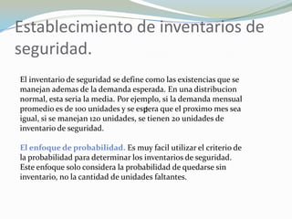 Establecimiento de inventarios de
seguridad.
El inventario de seguridad se define como las existencias que se
manejan ademas de la demanda esperada. En una distribucion
normal, esta seria la media. Por ejemplo, si la demanda mensual
promedio es de 100 unidades y se espera que el proximo mes sea
                                     d
igual, si se manejan 120 unidades, se tienen 20 unidades de
inventario de seguridad.

El enfoque de probabilidad. Es muy facil utilizar el criterio de
la probabilidad para determinar los inventarios de seguridad.
Este enfoque solo considera la probabilidad de quedarse sin
inventario, no la cantidad de unidades faltantes.
 