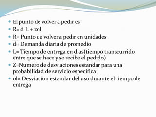  El punto de volver a pedir es
 R= d L + zol
 R= Punto de volver a pedir en unidades
 d= Demanda diaria de promedio
 L= Tiempo de entrega en dias(tiempo transcurrido
  entre que se hace y se recibe el pedido)
 Z=Numero de desviaciones estandar para una
  probabilidad de servicio especifica
 ol= Desviacion estandar del uso durante el tiempo de
  entrega
 