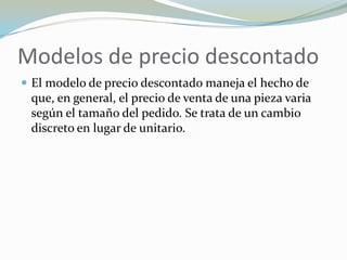 Modelos de precio descontado
 El modelo de precio descontado maneja el hecho de
 que, en general, el precio de venta de una pieza varia
 según el tamaño del pedido. Se trata de un cambio
 discreto en lugar de unitario.
 