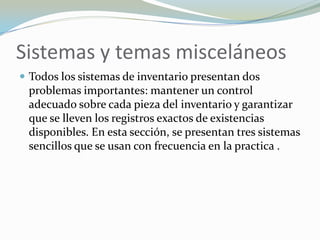 Sistemas y temas misceláneos
 Todos los sistemas de inventario presentan dos
 problemas importantes: mantener un control
 adecuado sobre cada pieza del inventario y garantizar
 que se lleven los registros exactos de existencias
 disponibles. En esta sección, se presentan tres sistemas
 sencillos que se usan con frecuencia en la practica .
 