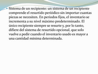  Sistema de un recipiente: un sistema de un recipiente
 comprende el resurtido periódico sin importar cuantas
 piezas se necesiten. En periodos fijos, el inventario se
 incrementa a su nivel máximo predeterminado. El
 único recipiente siempre se resurte y, por lo tanto,
 difiere del sistema de resurtido opcional, que solo
 vuelve a pedir cuando el inventario usado es mayor a
 una cantidad mínima determinada.
 