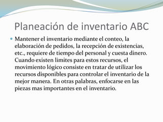 Planeación de inventario ABC
 Mantener el inventario mediante el conteo, la
 elaboración de pedidos, la recepción de existencias,
 etc., requiere de tiempo del personal y cuesta dinero.
 Cuando existen limites para estos recursos, el
 movimiento lógico consiste en tratar de utilizar los
 recursos disponibles para controlar el inventario de la
 mejor manera. En otras palabras, enfocarse en las
 piezas mas importantes en el inventario.
 