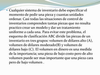  Cualquier sistema de inventario debe especificar el
 momento de pedir una pieza y cuantas unidades
 ordenar. Casi todas las situaciones de control de
 inventarios comprenden tantas piezas que no resulta
 practico crear un modelo y dar un tratamiento
 uniforme a cada una. Para evitar este problema, el
 esquema de clasificación ABC divide las piezas de un
 inventario en tres grupos: volumen de dólares alto (A),
 volumen de dólares moderado(B) y volumen de
 dólares bajo (C). El volumen en dinero es una medida
 de la importancia; una pieza de bajo costo pero de alto
 volumen puede ser mas importante que una pieza cara
 pero de bajo volumen .
 