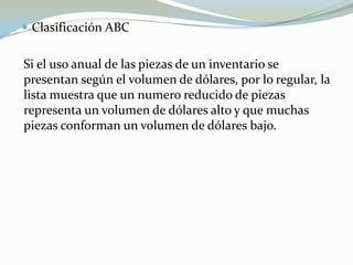  Clasificación ABC


Si el uso anual de las piezas de un inventario se
presentan según el volumen de dólares, por lo regular, la
lista muestra que un numero reducido de piezas
representa un volumen de dólares alto y que muchas
piezas conforman un volumen de dólares bajo.
 