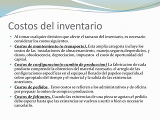 Costos del inventario
 Al tomar cualquier decision que afecte el tamano del inventario, es necesario
    considerar los costos siguientes.
   Costos de mantemiento (o transporte). Esta amplia categoria incluye los
    costos de las instalaciones de almacenamiento, manejo,seguros,desperdicios, y
    danos, obsolescencia, depreciacion, impuestos el costo de oportunidad del
    capital.
   Costos de configuracion(o cambio de produccion) La fabricacion de cada
    producto comprende la obtencion del material necesario, el arreglo de las
    configuraciones especificas en el equipo,el llenado del papeleo requerido,el
    cobro apropiado del tiempo y el material y la salida de las existencias
    anteriores.
   Costos de pedidos . Estos costos se refieren a los administrativos y de oficina
    por preparar la orden de compra o produccion.
   Costos de faltantes. Cuando las existencias de una pieza se agotan,el pedido
    debe esperar hasta que las existencias se vuelvan a surtir o bien es necesario
    cancelarlo.
 