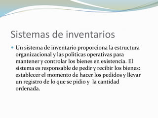 Sistemas de inventarios
 Un sistema de inventario proporciona la estructura
 organizacional y las politicas operativas para
 mantener y controlar los bienes en existencia. El
 sistema es responsable de pedir y recibir los bienes:
 establecer el momento de hacer los pedidos y llevar
 un registro de lo que se pidio y la cantidad
 ordenada.
 