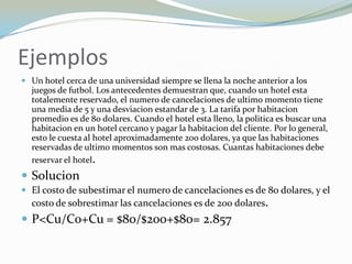 Ejemplos
 Un hotel cerca de una universidad siempre se llena la noche anterior a los
  juegos de futbol. Los antecedentes demuestran que, cuando un hotel esta
  totalemente reservado, el numero de cancelaciones de ultimo momento tiene
  una media de 5 y una desviacion estandar de 3. La tarifa por habitacion
  promedio es de 80 dolares. Cuando el hotel esta lleno, la politica es buscar una
  habitacion en un hotel cercano y pagar la habitacion del cliente. Por lo general,
  esto le cuesta al hotel aproximadamente 200 dolares, ya que las habitaciones
  reservadas de ultimo momentos son mas costosas. Cuantas habitaciones debe
  reservar el hotel.
 Solucion
 El costo de subestimar el numero de cancelaciones es de 80 dolares, y el
  costo de sobrestimar las cancelaciones es de 200 dolares.
 P<Cu/Co+Cu = $80/$200+$80= 2.857
 