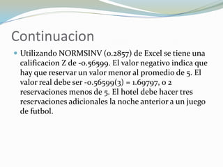 Continuacion
 Utilizando NORMSINV (0.2857) de Excel se tiene una
 calificacion Z de -0.56599. El valor negativo indica que
 hay que reservar un valor menor al promedio de 5. El
 valor real debe ser -0.56599(3) = 1.69797, o 2
 reservaciones menos de 5. El hotel debe hacer tres
 reservaciones adicionales la noche anterior a un juego
 de futbol.
 
