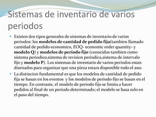 Sistemas de inventario de varios
periodos
 Existen dos tipos generales de sistemas de inventario de varios
  periodos: los modelos de cantidad de pedido fija(tambien llamado
  cantidad de pedido economico, EOQ- economic order quantity- y
  modelo Q) y modelos de periodo fijo (conocidos tambien como
  sistema periodico,sistema de revision periodica,sistema de intervalo
  fijo y modelo P). Los sistemas de inventario de varios periodos estan
  disenados para organizar que una pieza estara disponible todo el ano.
 La distincion fundamental es que los modelos de cantidad de pedido
  fija se basan en los eventos y los modelos de periodo fijo se basan en el
  tiempo. En contraste, el modelo de periodo fijo se limita a hacer
  pedidos al final de un periodo determinado; el modelo se basa solo en
  el paso del tiempo.
 