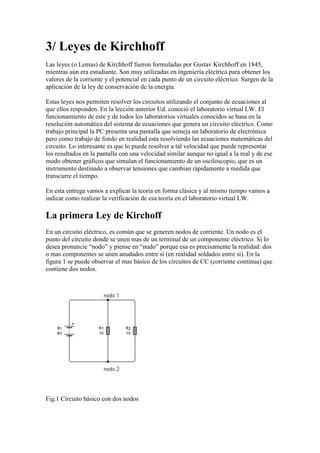 3/ Leyes de Kirchhoff
Las leyes (o Lemas) de Kirchhoff fueron formuladas por Gustav Kirchhoff en 1845,
mientras aún era estudiante. Son muy utilizadas en ingeniería eléctrica para obtener los
valores de la corriente y el potencial en cada punto de un circuito eléctrico. Surgen de la
aplicación de la ley de conservación de la energía.
Estas leyes nos permiten resolver los circuitos utilizando el conjunto de ecuaciones al
que ellos responden. En la lección anterior Ud. conoció el laboratorio virtual LW. El
funcionamiento de este y de todos los laboratorios virtuales conocidos se basa en la
resolución automática del sistema de ecuaciones que genera un circuito eléctrico. Como
trabajo principal la PC presenta una pantalla que semeja un laboratorio de electrónica
pero como trabajo de fondo en realidad esta resolviendo las ecuaciones matemáticas del
circuito. Lo interesante es que lo puede resolver a tal velocidad que puede representar
los resultados en la pantalla con una velocidad similar aunque no igual a la real y de ese
modo obtener gráficos que simulan el funcionamiento de un osciloscopio, que es un
instrumento destinado a observar tensiones que cambian rápidamente a medida que
transcurre el tiempo.
En esta entrega vamos a explicar la teoría en forma clásica y al mismo tiempo vamos a
indicar como realizar la verificación de esa teoría en el laboratorio virtual LW.
La primera Ley de Kirchoff
En un circuito eléctrico, es común que se generen nodos de corriente. Un nodo es el
punto del circuito donde se unen mas de un terminal de un componente eléctrico. Si lo
desea pronuncie “nodo” y piense en “nudo” porque esa es precisamente la realidad: dos
o mas componentes se unen anudados entre sí (en realidad soldados entre sí). En la
figura 1 se puede observar el mas básico de los circuitos de CC (corriente continua) que
contiene dos nodos.
Fig.1 Circuito básico con dos nodos
 