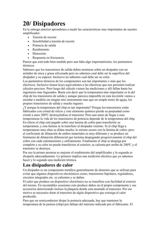 20/ Disipadores
En la entrega anterior aprendimos a medir las características mas importantes de nuestro
amplificador:
• Tensión de recorte
• Sensibilidad a tensión de recorte
• Potencia de salida
• Rendimiento
• Distorsión
• Respuesta en frecuencia.
Parece que está todo bien medido pero aun falta algo importantísimo; los parámetros
térmicos.
Sabemos que los transistores de salida deben montarse sobre un disipador con un
aislador de mica y grasa siliconada pero no sabemos cual debe ser la superficie del
disipador y su espesor. Inclusive no sabemos cual debe ser su color.
Los parámetros térmicos de los componentes son tan importantes o más que los
eléctricos. Inclusive tienen leyes equivalentes a las eléctricas que nos permiten realizar
cálculos precisos. Pero luego del cálculo vienen las mediciones y allí fallan hasta los
ingenieros mas fogueados. Basta con decir que la temperatura mas importante es la del
chip de los transistores de salida y aunque parezca imposible en esta lecciónle vamos a
enseñar a medirla sin ningún otro instrumento mas que un simple tester de aguja, los
propios transistores de salida y mucho ingenio.
¿Y porque la temperatura del chip es tan importante? Porque los transistores están
fabricados con cristal de silicio y este elemento químico pierde su porpiadad como
cristal a unos 200ºC destruyéndose el transistor. Pero aun antes de llegar a esas
temperaturas la vida de los transistores de potencia depende de la temperatura del chip.
En efecto el chip está pegado sobre una lamina de cobre para transferirle su
temperatura; y esta lámina se la transfiere al disipador externo. Si el chip llega a
temperaturas muy altas se dilata mucho; lo mismo ocurre con la lámina de cobre; pero
el coeficiente de dilatación de ambos materiales es muy diferente y se produce un
fenómeno de dilatación diferencial que termina despegando progresivamente el chip del
cobre con cada calentamiento y enfriamiento. Finalmente el chip se despega por
completo y su calor no puede transferirse al exterior; se calienta por arriba de 200ºC y el
transistor se destruye.
Por eso la primer premisa es mejorar el rendimiento del amplificador y la segunda es
disiparlo adecuadamente. Lo primero implica una medición eléctrica que ya sabemos
hacer y lo segundo una medición térmica.
Los disipadores de calor
Un disipador es un componente metálico generalmente de aluminio que se utilizan para
evitar que algunos dispositivos electrónicos como, transistores bipolares, reguladores,
circuitos integrados etc. se calienten y se dañen.
El calor que produce un dispositivo electrónico no se transfiere con facilidad al exterior
del mismo. En incontables ocasiones esto produce daños en el propio componente y sus
accesorios deteriorando incluso la plaqueta donde esta montado el transistor. Por ese
motivo es necesario dotar al transistor de algún dispositivo que extraiga el calor
producido.
Para que un semiconductor disipe la potencia adecuada, hay que mantener la
temperatura de la juntura (chip) por debajo del máximo indicado por el fabricante. El
 