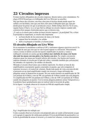 22/ Circuitos impresos
Existen muchos dibujadores de circuitos impresos. Quizás tantos como simuladores. Yo
elegí el PCB Wizard que es el dibujador del Live Wire por su sencillez.
Hay que hacer dos circuitos; uno bien claro para el técnico donde pueda seguir las
señales con facilidad y otro que este bien claro para el dibujador para que sepa por
donde pasar las pistas sin que se produzcan cruces. Doble trabajo dirá Ud. No lo creo,
sígame hasta el final y va a ver que fácil es dibujar un circuito impreso cuando todo
comienza bien aunque al principio parece que se demora más.
¿Y cuál es el criterio para evaluar un buen circuito impreso? ¿la prolijidad? No, si bien
la prolijidad es importante, es mucho más importante
• un buen diseño de las conexiones de masa y de fuente
• separar bien las entradas y las salidas
• darle a la plaqueta el tamaño y la forma justas
El circuito dibujado en Live Wire
En su momento le enseñamos a utilizar el LW y realizamos algunos ejercicios con él. Es
tan simple de usar que creo que no vale la pena repasar su utilización. Directamente
vamos a tomar el último circuito de nuestro amplificador en puente y vamos a
redibujarlo teniendo en cuenta que no se deben usar símbolos de masa o de fuente
sino unir las masas con una pista y las fuentes con otra. Por simple convención
elegimos pasar las masas por la parte inferior del circuito y las fuentes por la parte
superior mirando el circuito por el lado del cobre y teniendo (también por convención)
las entradas a la izquierda y las salidas a la derecha.
Mirando el circuito observamos una evidente repetición. En efecto se trata de dos
amplificadores exactamente iguales conectados en puente, que solo comparten el
transistor inversor y el control de volumen. Desde todo punto de vista conviene dividir
el proyecto en un canal amplificador simple con inversor y luego utilizando dos
plaquetas armar la disposición en puente. De este modo tenemos un amplificador de 2W
con parlante de 8 Ohms y otro de 4W con parlante de 4 Ohms usando una sola plaqueta.
Un amplificador de 8W con parlante de 8 Ohms y otro de 16W con parlante de 4 Ohms
usando dos plaquetas en puente. Con la misma plaqueta podemos armar 4 dispositivos y
lo podemos hacer gradualmente para no realizar toda la inversión de golpe.
En la figura 1 se puede observar el circuito en WB del amplificador simple.
Fig.1 Amplificador de múltiple uso
Como se puede observar el circuito esta preparado para ser usado solitariamente ya que
se le agregó el capacitor de salida para parlante C6 (con posibilidad de puentearlo) y se
le dio la posibilidad de armar el inversor y el control de volumen, o entrar directamente
 