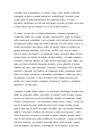 construída) entre as humanidades e as ciências sociais. Assim, métodos comumente
empregados em ambos os amplos fundamentos epistemológicos são tratados como
comuns dentro do campo interdisciplinar da comunicação política. Em suma, a
diversidade metodológica tem sido uma parte integral do campo por muitos anos e todos
os sinais indicam que este continuará a ser o caso no futuro previsível.
No entanto, em outro nível, os métodos fundamentais comumente empregados na
comunicação política (por exemplo, pesquisas, experimentação, análise de conteúdo)
estão continuamente progredindo, e está se tornando o dever informal de cada estudioso
da comunicação política manter uma sólida compreensão dos mais recentes avanços no
método para permitir a mais rigorosa análise das questões centrais de condução das
agendas de pesquisa individuais. Para este fim, este livro serve como um veículo,
através do qual os investigadores da comunicação política apresentam alguns dos mais
recentes avanços nos métodos de medição e técnicas analíticas. As amplas variedades
de métodos comumente utilizados no campo são bem representados neste volume, mas
muitos dos tópicos abordados representam inovações e novas aplicações de técnicas
existentes que, juntas, estão empurrando e avançando a investigação. Para a vivacidade
intelectual, é importante que estudiosos da comunicação política permaneçam sempre
atentos em avançar e aperfeiçoar os instrumentos metodológicos variados que estão à
sua disposição. Com efeito, o avanço do método é uma condição necessária para
permitir que o campo progrida e permaneça "interpretável, cumulativo e socialmente
significativo" no longo prazo.
A pesquisa de opinião pública continua a ser a ferramenta metodológica dominante para
análise da comunicação política. Uma análise de conteúdo recente de artigos revisados
por pares que apareceram em duas das publicações principais da comunicação política,
“Political Communications” e do “International Journal of Press / Politics”, revelou que
mais de um quarto dos artigos publicados nesses meios ao longo da última década,
manteve algum tipo de método de pesquisa de opinião como a sua principal ferramenta
analítica. Como muitos estudiosos têm observado, o estudo da comunicação é sobre o
estudo do processo, e os projetos de pesquisa de opinião avançados permitem formas
cada vez mais precisas para avaliar as influências de comunicação. O projeto de estudo
transversal tradicional, que reivindica uma longa história dentro do campo, mantém
várias desvantagens que impedem os investigadores de comunicação de processos
 