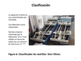 Clasificación
11
Figura 6. Classificador de rastrillos Dorr-Oliver.
La siguiente muestra al
son suministrados por
FLSmidth.
Use diferentes áreas
industriales.
Número máximo
reportado por el
fabricante: 37 t / h de
sólidos en forma de
pulpa con un volumen
de 124,9 m3 / h. ***
 
