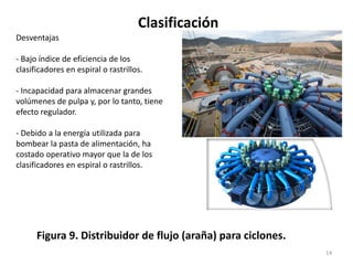 Clasificación
14
Figura 9. Distribuidor de flujo (araña) para ciclones.
Desventajas
- Bajo índice de eficiencia de los
clasificadores en espiral o rastrillos.
- Incapacidad para almacenar grandes
volúmenes de pulpa y, por lo tanto, tiene
efecto regulador.
- Debido a la energía utilizada para
bombear la pasta de alimentación, ha
costado operativo mayor que la de los
clasificadores en espiral o rastrillos.
 