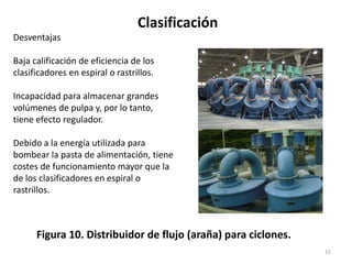 Clasificación
15
Figura 10. Distribuidor de flujo (araña) para ciclones.
Desventajas
Baja calificación de eficiencia de los
clasificadores en espiral o rastrillos.
Incapacidad para almacenar grandes
volúmenes de pulpa y, por lo tanto,
tiene efecto regulador.
Debido a la energía utilizada para
bombear la pasta de alimentación, tiene
costes de funcionamiento mayor que la
de los clasificadores en espiral o
rastrillos.
 