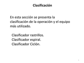En esta sección se presenta la
clasificación de la operación y el equipo
más utilizado.
Clasificador rastrillos.
Clasificador espiral.
Clasificador Ciclón.
2
Clasificación
 
