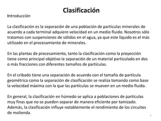 Clasificación
3
Introducción
La clasificación es la separación de una población de partículas minerales de
acuerdo a cada terminal adquiere velocidad en un medio fluido. Nosotros sólo
tratamos con suspensiones de sólidos en el agua, ya que este líquido es el más
utilizado en el procesamiento de minerales.
En las plantas de procesamiento, tanto la clasificación como la proyección
tiene como principal objetivo la separación de un material particulado en dos
o más fracciones con diferentes tamaños de partículas.
En el cribado tiene una separación de acuerdo con el tamaño de partícula
geométrica como la separación de clasificación se realiza tomando como base
la velocidad máxima con la que las partículas se mueven en un medio fluido.
En general, la clasificación en húmedo se aplica a poblaciones de partículas
muy finas que no se pueden separar de manera eficiente por tamizado.
Además, la clasificación influye notablemente el rendimiento de los circuitos
de molienda.
 