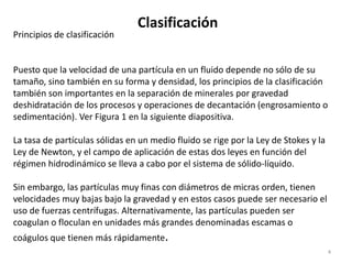 Clasificación
4
Principios de clasificación
Puesto que la velocidad de una partícula en un fluido depende no sólo de su
tamaño, sino también en su forma y densidad, los principios de la clasificación
también son importantes en la separación de minerales por gravedad
deshidratación de los procesos y operaciones de decantación (engrosamiento o
sedimentación). Ver Figura 1 en la siguiente diapositiva.
La tasa de partículas sólidas en un medio fluido se rige por la Ley de Stokes y la
Ley de Newton, y el campo de aplicación de estas dos leyes en función del
régimen hidrodinámico se lleva a cabo por el sistema de sólido-líquido.
Sin embargo, las partículas muy finas con diámetros de micras orden, tienen
velocidades muy bajas bajo la gravedad y en estos casos puede ser necesario el
uso de fuerzas centrífugas. Alternativamente, las partículas pueden ser
coagulan o floculan en unidades más grandes denominadas escamas o
coágulos que tienen más rápidamente.
 
