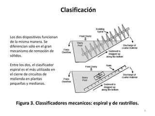 Clasificación
8
Figura 3. Classificadores mecanicos: espiral y de rastrillos.
Los dos dispositivos funcionan
de la misma manera. Se
diferencian sólo en el gran
mecanismo de remoción de
sólidos.
Entre los dos, el clasificador
espiral es el más utilizado en
el cierre de circuitos de
molienda en plantas
pequeñas y medianas.
 