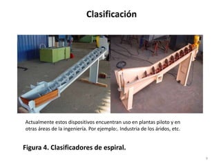 Clasificación
9
Figura 4. Clasificadores de espiral.
Actualmente estos dispositivos encuentran uso en plantas piloto y en
otras áreas de la ingeniería. Por ejemplo:. Industria de los áridos, etc.
 