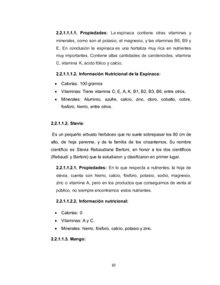 10
2.2.1.1.1.1. Propiedades: La espinaca contiene otras vitaminas y
minerales, como son el potasio, el magnesio, y las vitaminas B6, B9 y
E. En conclusión la espinaca es una hortaliza muy rica en nutrientes
muy importantes. Contiene altas cantidades de carotenoides, vitamina
C, vitamina K, ácido fólico y calcio.
2.2.1.1.1.2. Información Nutricional de la Espinaca:
 Calorías: 100 gramos
 Vitaminas: Tiene vitamina C, E, A, K, B1, B2, B3, B6, entre otros.
 Minerales: Aluminio, azufre, calcio, zinc, cloro, cobalto, cobre,
fosforo, hierro, entre otros.
2.2.1.1.2. Stevia:
Es un pequeño arbusto herbáceo que no suele sobrepasar los 80 cm de
alto, de hoja perenne, y de la familia de los crisantemos. Su nombre
cientifico es Stevia Rebaudiana Bertoni, en honor a los dos científicos
(Rebaudí y Bertoni) que la estudiaron y clasificaron en primer lugar.
2.2.1.1.2.1. Propiedades: En lo que respecta a nutrientes, la hoja de
stevia, cuenta con hierro, calcio, fósforo, potasio, sodio, magnesio,
zinc o vitamina A, pero en los productos que conseguimos de venta al
público, no siempre encontramos estos nutrientes.
2.2.1.1.2.2. Información nutricional:
 Calorías: 0
 Vitaminas: A y C.
 Minerales: hierro, fósforo, calcio, potasio y zinc.
2.2.1.1.3. Mango:
 