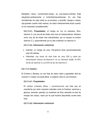 11
Mangifera indica, comúnmente mango, es una especie arbórea frutal
del género perteneciente a la familiaAnacardiaceae. Es una fruta
normalmente de color verde en un principio, y amarillo, naranja e incluso
rojo-granate cuando está madura, de sabor medianamente ácido cuando
no ha madurado completamente.
2.2.1.1.3.1. Propiedades: el mango es rico en azúcares, fibra,
vitamina C y es una de las frutas más ricas en betacarotenos. Destaca
como una de las frutas mas antioxidantes, por su riqueza en ácidos
vitamina C y, especialmente por su alto contenido en vitamina A.
2.2.1.1.3.2. Información nutricional:
 Calorías: un mango de unos 100 gramos tiene aproximadamente
unas 60 calorías.
 Vitaminas: una pieza de esta fruta de unos 200 g cubre las
necesidades diarias de vitamina C en un individuo adulto, el 30%
de las de vitamina A y el 23% de las de vitamina E.
2.2.1.1.4. Cambur:
El Cambur o Banana, es una fruta de sabor dulce y agradable, fácil de
consumir e incluso se puede llevar a cualquier lado en una lonchera.
2.2.1.1.4.1. Propiedades:
El cambur o banano (Musa × paradisiaca) es una fruta que se
caracteriza por tener azucares naturales como la fructosa, sacarosa y
glucosa, teniendo además un contenido de fibra; elevando el nivel de
energía del cuerpo, razón por la cual muchos deportistas comen esta
fruta.
2.2.1.1.4.2. Información nutricional:
 