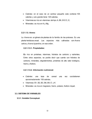 12
 Calorías: en el caso de un cambur pequeño este contiene 105
calorías y uno grande tiene 120 calorías.
 Vitaminas:es rico en vitaminas del tipo A, B6, B12 C, E.
 Minerales: es rico en K y Mg.
2.2.1.1.5. Avena:
La Avena es un género de plantas de la familia de las poáceas. Es una
planta herbácea anual. Las especies más cultivadas son Avena
sativa y Avena byzantina, en ese orden.
2.2.1.1.5.1. Propiedades:
Es rico en proteínas, vitaminas, hidratos de carbono y nutrientes.
Entre otros aspectos, se podría decir que cuenta con hidratos de
carbono, minerales, oligoelementos, proteínas de alto valor biológico,
hierro y fósforo.
2.2.1.1.5.2. Información nutricional:
 Calorías: una taza de cereal una vez cocidatienen
aproximadamente 150 calorías.
 Vitaminas: B1, B2, B3, B6, B9, E y K
 Minerales: es rica en magnesio, hierro, potasio, fosforo niquel.
2.3. SISTEMA DE VARIABLES
2.3.1. Variable Conceptual.
 