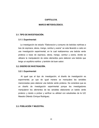 14
CAPITULO III.
MARCO METODOLÓGICO.
3.1. TIPO DE INVESTIGACIÓN.
3.1.1. Experimental:
La investigación de estudio “Elaboracion y consumo de bebidas nutritivas a
bas de espinaca, stevia, mango, cambur y avena” se esta llevando a cabo en
una investigación experimental, en la cual realizaremos una bebida verde
proteica a base de espinaca, stevia, mango, cambur y avena, donde se
utilizara la manipulación de estos elementos para elaborar una bebida que
tenga un equilibrio nutritivo y también de buen sabor.
3.2. DISEÑO DE INVETIGACIÓN.
3.2.1. Experimental:
Al igual que el tipo de investigación, el diseño de investigación es
experimental, ya que de igual manera se manipulara las variables
mencionadas para elaborar una bebida verde proteica. Se considera que es
un diseño de investigación experimental porque los investigadores
manipularon los elementos de las variables elaborando un batido verde
proteico y dando a probar y verificar su utilidad con estudiantes de la U.E
Maestro Orlando Enrique Rodríguez.
3.3. POBLACIÓN Y MUESTRA.
 