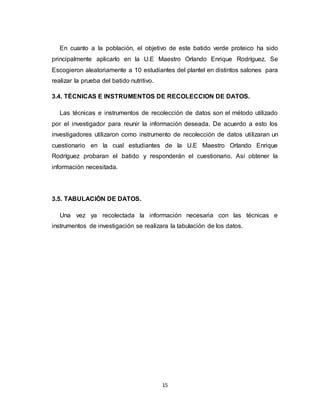 15
En cuanto a la población, el objetivo de este batido verde proteico ha sido
principalmente aplicarlo en la U.E Maestro Orlando Enrique Rodríguez. Se
Escogieron aleatoriamente a 10 estudiantes del plantel en distintos salones para
realizar la prueba del batido nutritivo.
3.4. TÉCNICAS E INSTRUMENTOS DE RECOLECCION DE DATOS.
Las técnicas e instrumentos de recolección de datos son el método utilizado
por el investigador para reunir la información deseada. De acuerdo a esto los
investigadores utilizaron como instrumento de recolección de datos utilizaran un
cuestionario en la cual estudiantes de la U.E Maestro Orlando Enrique
Rodríguez probaran el batido y responderán el cuestionario. Así obtener la
información necesitada.
3.5. TABULACIÓN DE DATOS.
Una vez ya recolectada la información necesaria con las técnicas e
instrumentos de investigación se realizara la tabulación de los datos.
 