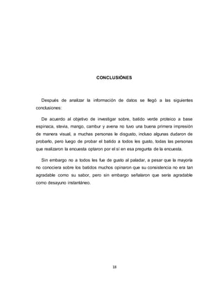 18
CONCLUSIÓNES
Después de analizar la información de datos se llegó a las siguientes
conclusiones:
De acuerdo al objetivo de investigar sobre, batido verde proteico a base
espinaca, stevia, mango, cambur y avena no tuvo una buena primera impresión
de manera visual, a muchas personas le disgusto, incluso algunas dudaron de
probarlo, pero luego de probar el batido a todos les gusto, todas las personas
que realizaron la encuesta optaron por el sí en esa pregunta de la encuesta.
Sin embargo no a todos les fue de gusto al paladar, a pesar que la mayoría
no conociera sobre los batidos muchos opinaron que su consistencia no era tan
agradable como su sabor, pero sin embargo señalaron que sería agradable
como desayuno instantáneo.
 