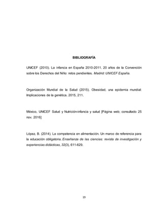 19
BIBLIOGRAFÍA
UNICEF (2010). La infancia en España 2010-2011. 20 años de la Convención
sobre los Derechos del Niño: retos pendientes. Madrid: UNICEF España.
Organización Mundial de la Salud (2015). Obesidad, una epidemia mundial:
Implicaciones de la genética. 2015, 211.
México, UNICEF Salud y Nutrición-infancia y salud [Página web; consultado 25
nov. 2016]
López, B. (2014). La competencia en alimentación. Un marco de referencia para
la educación obligatoria. Enseñanza de las ciencias: revista de investigación y
experiencias didácticas, 32(3), 611-629.
 