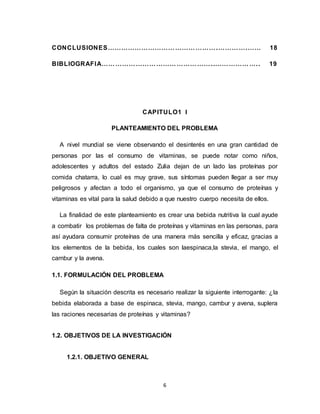 6
CONCLUSIONES………………………………………….………….…… 18
BIBLIOGRAFIA…………………………………………..……………….. 19
CAPITULO1 I
PLANTEAMIENTO DEL PROBLEMA
A nivel mundial se viene observando el desinterés en una gran cantidad de
personas por las el consumo de vitaminas, se puede notar como niños,
adolescentes y adultos del estado Zulia dejan de un lado las proteínas por
comida chatarra, lo cual es muy grave, sus síntomas pueden llegar a ser muy
peligrosos y afectan a todo el organismo, ya que el consumo de proteínas y
vitaminas es vital para la salud debido a que nuestro cuerpo necesita de ellos.
La finalidad de este planteamiento es crear una bebida nutritiva la cual ayude
a combatir los problemas de falta de proteínas y vitaminas en las personas, para
así ayudara consumir proteínas de una manera más sencilla y eficaz, gracias a
los elementos de la bebida, los cuales son laespinaca,la stevia, el mango, el
cambur y la avena.
1.1. FORMULACIÓN DEL PROBLEMA
Según la situación descrita es necesario realizar la siguiente interrogante: ¿la
bebida elaborada a base de espinaca, stevia, mango, cambur y avena, suplera
las raciones necesarias de proteínas y vitaminas?
1.2. OBJETIVOS DE LA INVESTIGACIÓN
1.2.1. OBJETIVO GENERAL
 