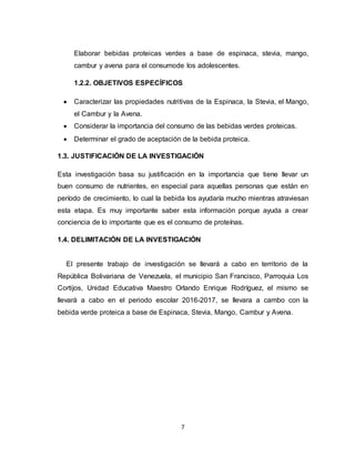 7
Elaborar bebidas proteicas verdes a base de espinaca, stevia, mango,
cambur y avena para el consumode los adolescentes.
1.2.2. OBJETIVOS ESPECÍFICOS
 Caracterizar las propiedades nutritivas de la Espinaca, la Stevia, el Mango,
el Cambur y la Avena.
 Considerar la importancia del consumo de las bebidas verdes proteicas.
 Determinar el grado de aceptación de la bebida proteica.
1.3. JUSTIFICACIÓN DE LA INVESTIGACIÓN
Esta investigación basa su justificación en la importancia que tiene llevar un
buen consumo de nutrientes, en especial para aquellas personas que están en
período de crecimiento, lo cual la bebida los ayudaría mucho mientras atraviesan
esta etapa. Es muy importante saber esta información porque ayuda a crear
conciencia de lo importante que es el consumo de proteínas.
1.4. DELIMITACIÓN DE LA INVESTIGACIÓN
El presente trabajo de investigación se llevará a cabo en territorio de la
República Bolivariana de Venezuela, el municipio San Francisco, Parroquia Los
Cortijos, Unidad Educativa Maestro Orlando Enrique Rodríguez, el mismo se
llevará a cabo en el periodo escolar 2016-2017, se llevara a cambo con la
bebida verde proteica a base de Espinaca, Stevia, Mango, Cambur y Avena.
 