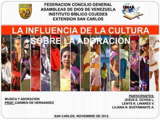 PARTICIPANTES:
JESUS E. OCHOA L.
LENYS K. LINARES V.
LILIANA N. BUSTAMANTE A.
MUSICA Y ADORACION
PROF. CARMEN DE HERNANDEZ
SAN CARLOS, NOVIEMBRE DE 2015.
FEDERACION CONCILIO GENERAL
ASAMBLEAS DE DIOS DE VENEZUELA
INSTITUTO BÍBLICO COJEDES
EXTENSION SAN CARLOS
LA INFLUENCIA DE LA CULTURA
SOBRE LA ADORACION
 