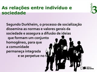 Capítulo
3As relações entre indivíduo e
sociedade
Segundo Durkheim, o processo de socialização
dissemina as normas e valores gerais da
sociedade e assegura a difusão de ideias
que formam um conjunto
homogêneo, para que
a comunidade
permaneça integrada
e se perpetue no tempo.
Thinkstock/GettyImages
 