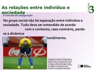 Capítulo
3As relações entre indivíduo e
sociedade
O conceito de configuração
No grupo social não há separação entre indivíduo e
sociedade. Tudo deve ser entendido de acordo
com o contexto; caso contrário, perde-
se a dinâmica
da realidade e o poder de entendimento.
O jogador brasileiro Ronaldo após a
partida entre os times do Brasil e da
França na Copa do Mundo de 2006.
A imagem da derrota reflete o fluxo
de relações e expectativas que
ocorre em uma partida de futebol.
Reuters/LatinStock
 